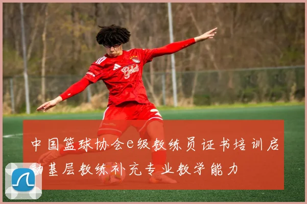 中国篮球协会e级教练员证书培训启动基层教练补充专业教学能力