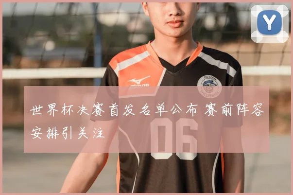 世界杯决赛首发名单公布 赛前阵容安排引关注