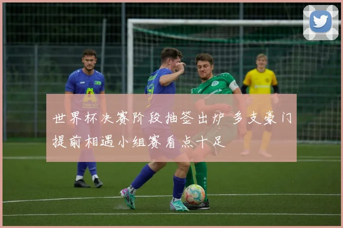 世界杯决赛阶段抽签出炉 多支豪门提前相遇小组赛看点十足