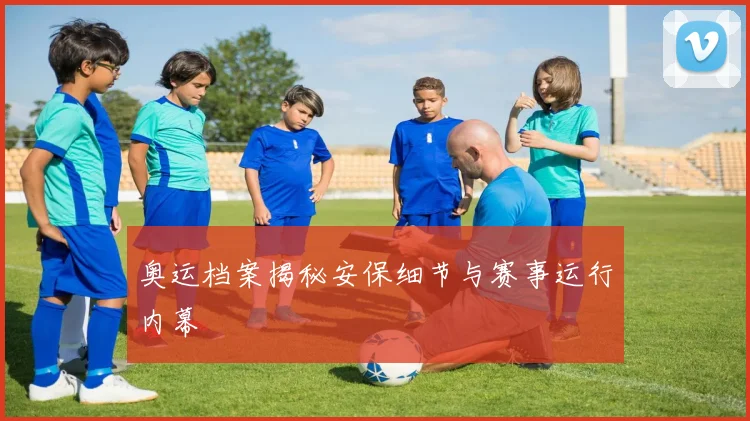 奥运档案揭秘安保细节与赛事运行内幕