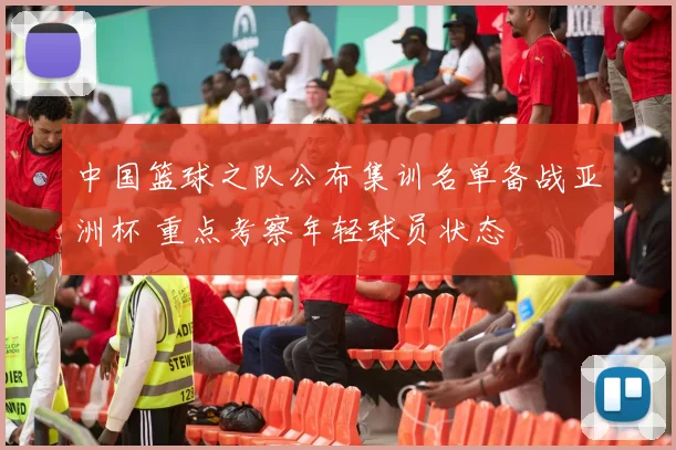 中国篮球之队公布集训名单备战亚洲杯 重点考察年轻球员状态