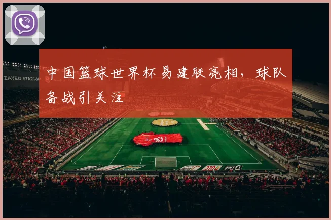 中国篮球世界杯易建联亮相,球队备战引关注